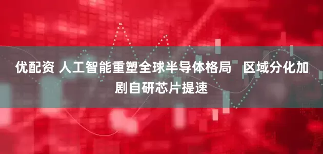 优配资 人工智能重塑全球半导体格局   区域分化加剧自研芯片提速