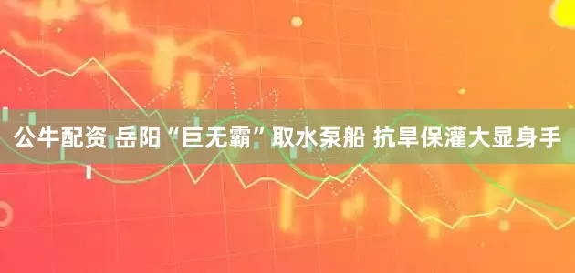 公牛配资 岳阳“巨无霸”取水泵船 抗旱保灌大显身手