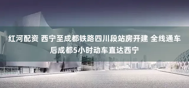 红河配资 西宁至成都铁路四川段站房开建 全线通车后成都5小时动车直达西宁