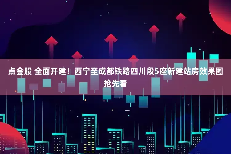 点金股 全面开建！西宁至成都铁路四川段5座新建站房效果图抢先看