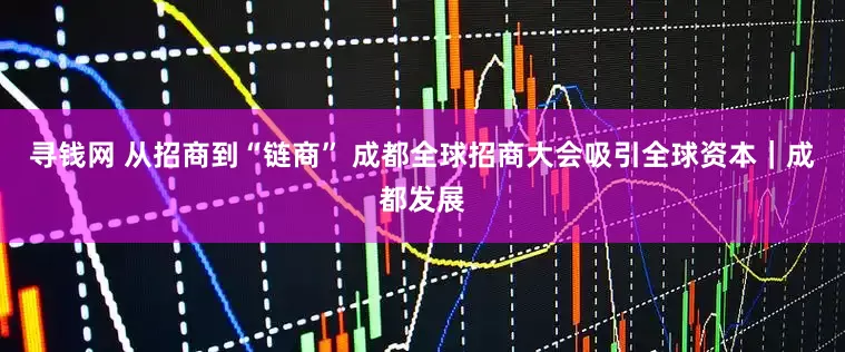 寻钱网 从招商到“链商” 成都全球招商大会吸引全球资本｜成都发展