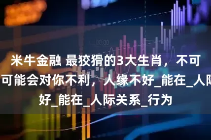 米牛金融 最狡猾的3大生肖，不可深交，随时可能会对你不利，人缘不好_能在_人际关系_行为