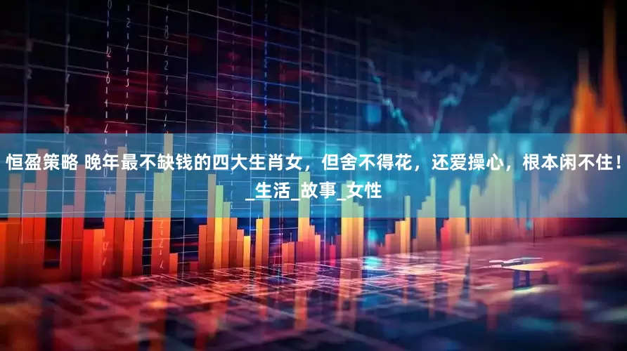 恒盈策略 晚年最不缺钱的四大生肖女，但舍不得花，还爱操心，根本闲不住！_生活_故事_女性