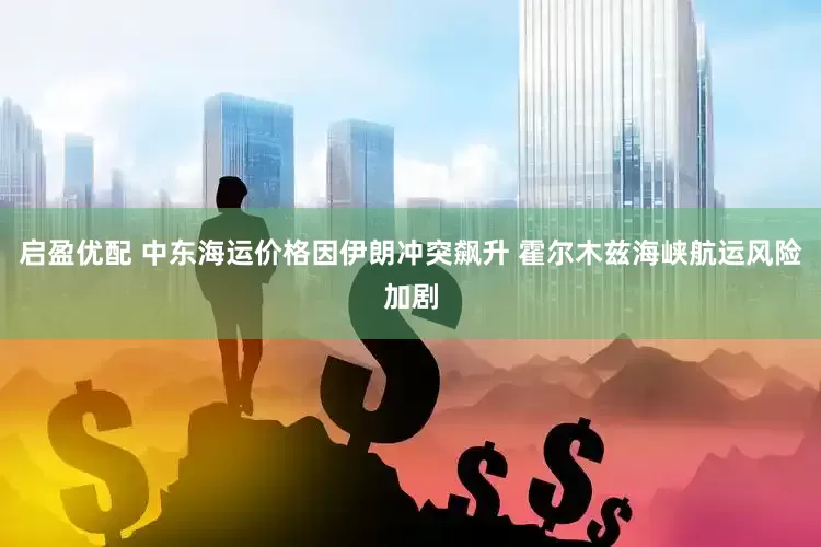启盈优配 中东海运价格因伊朗冲突飙升 霍尔木兹海峡航运风险加剧