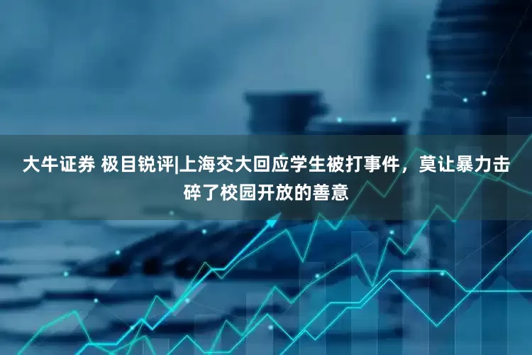 大牛证券 极目锐评|上海交大回应学生被打事件，莫让暴力击碎了校园开放的善意