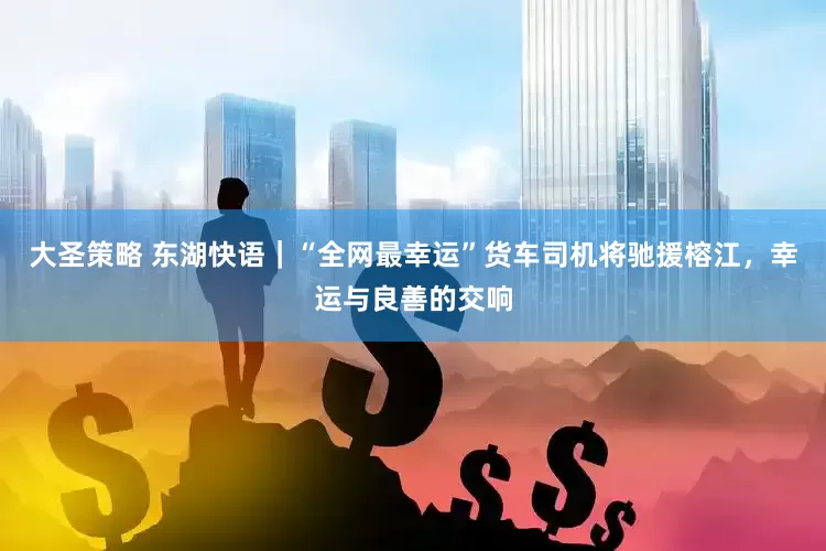 大圣策略 东湖快语｜“全网最幸运”货车司机将驰援榕江，幸运与良善的交响