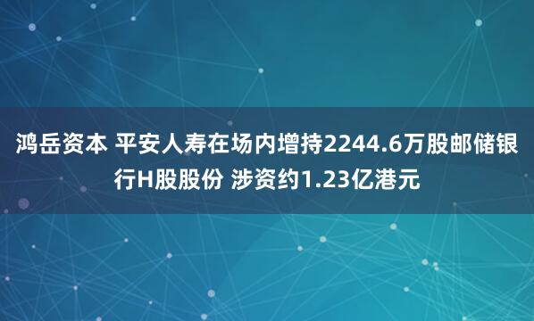 鸿岳资本 平安人寿在场内增持2244.6万股邮储银行H股股份 涉资约1.23亿港元