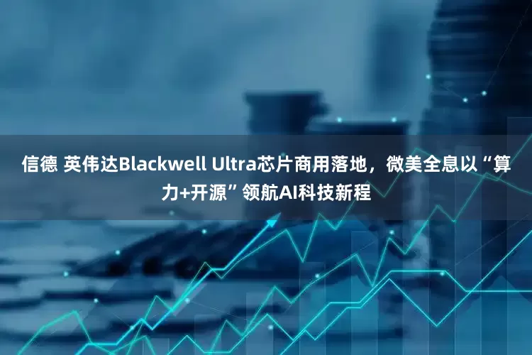 信德 英伟达Blackwell Ultra芯片商用落地，微美全息以“算力+开源”领航AI科技新程