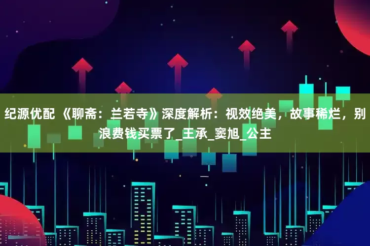 纪源优配 《聊斋：兰若寺》深度解析：视效绝美，故事稀烂，别浪费钱买票了_王承_窦旭_公主