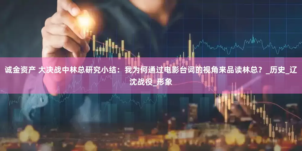 诚金资产 大决战中林总研究小结：我为何通过电影台词的视角来品读林总？_历史_辽沈战役_形象