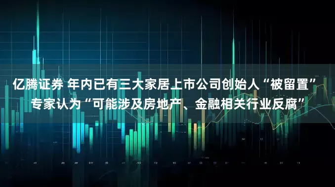 亿腾证券 年内已有三大家居上市公司创始人“被留置” 专家认为“可能涉及房地产、金融相关行业反腐”