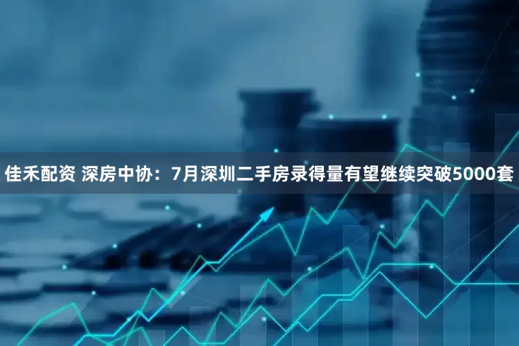 佳禾配资 深房中协：7月深圳二手房录得量有望继续突破5000套