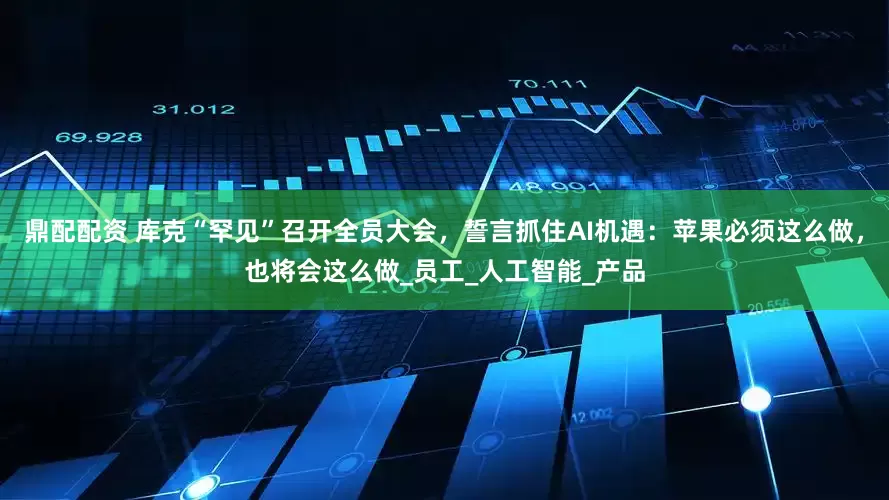 鼎配配资 库克“罕见”召开全员大会，誓言抓住AI机遇：苹果必须这么做，也将会这么做_员工_人工智能_产品