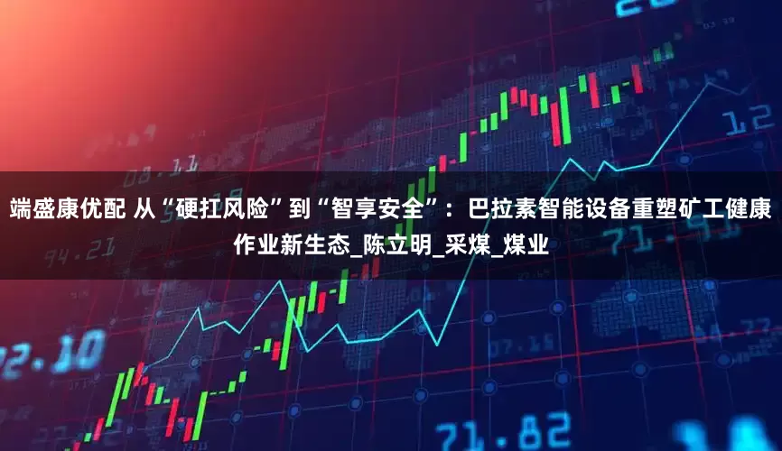 端盛康优配 从“硬扛风险”到“智享安全”：巴拉素智能设备重塑矿工健康作业新生态_陈立明_采煤_煤业