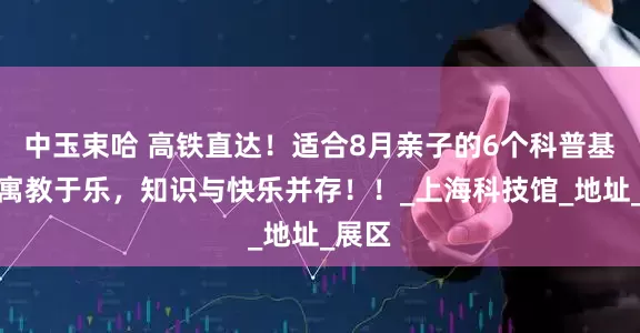 中玉束哈 高铁直达！适合8月亲子的6个科普基地，寓教于乐，知识与快乐并存！！_上海科技馆_地址_展区