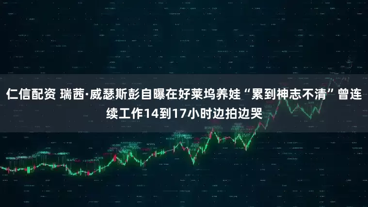 仁信配资 瑞茜·威瑟斯彭自曝在好莱坞养娃“累到神志不清”曾连续工作14到17小时边拍边哭