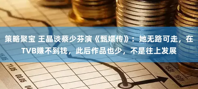 策略聚宝 王晶谈蔡少芬演《甄嬛传》：她无路可走，在TVB赚不到钱，此后作品也少，不是往上发展