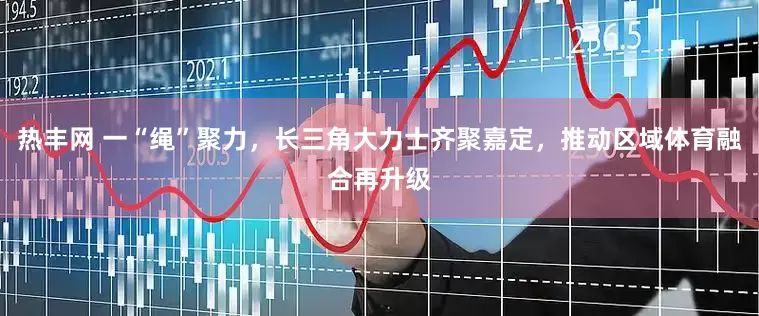 热丰网 一“绳”聚力，长三角大力士齐聚嘉定，推动区域体育融合再升级