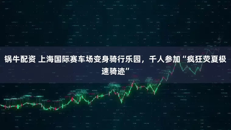 锅牛配资 上海国际赛车场变身骑行乐园，千人参加“疯狂荧夏极速骑迹”