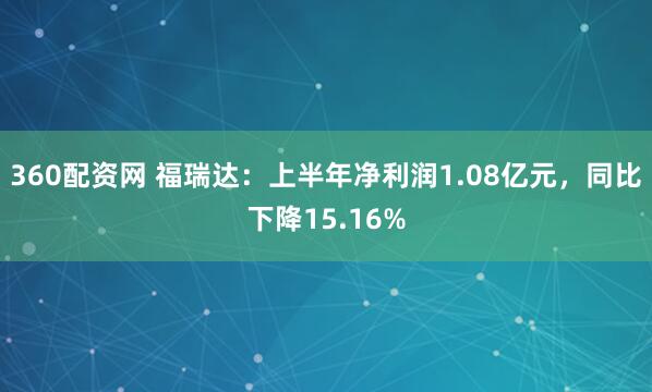 360配资网 福瑞达：上半年净利润1.08亿元，同比下降15.16%