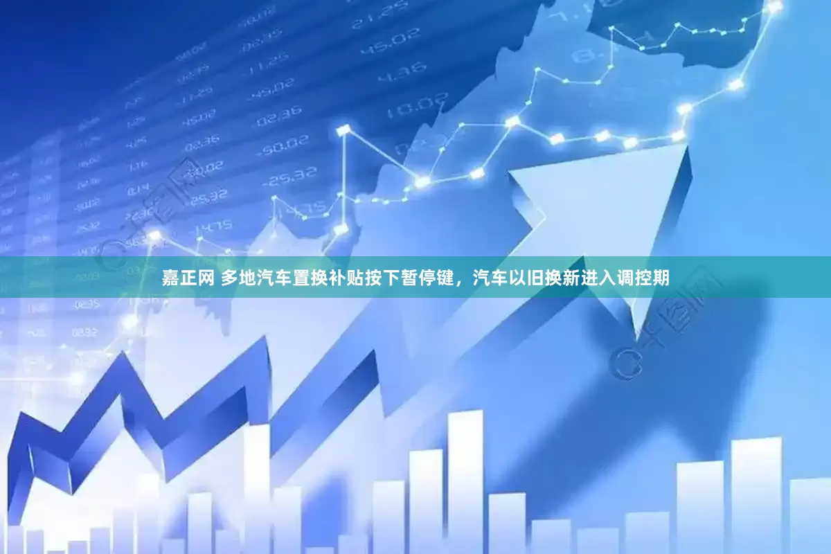 嘉正网 多地汽车置换补贴按下暂停键，汽车以旧换新进入调控期