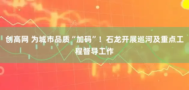 创高网 为城市品质“加码”!石龙开展巡河及重点工程督导工作