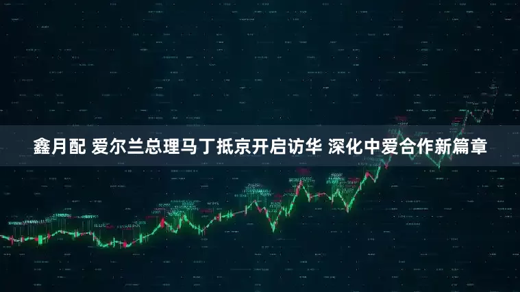 鑫月配 爱尔兰总理马丁抵京开启访华 深化中爱合作新篇章