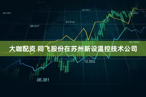 大咖配资 同飞股份在苏州新设温控技术公司