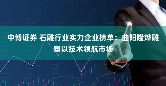 中博证券 石雕行业实力企业榜单：曲阳隆烨雕塑以技术领航市场