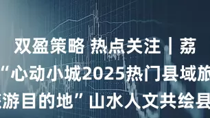 双盈策略 热点关注｜荔波县荣膺“心动小城2025热门县域旅游目的地”山水人文共绘县域文旅新图景