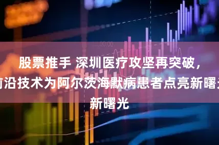股票推手 深圳医疗攻坚再突破，前沿技术为阿尔茨海默病患者点亮新曙光