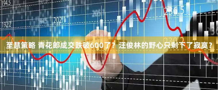 至慧策略 青花郎成交跌破600了？汪俊林的野心只剩下了寂寞？